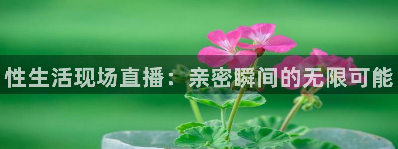 dqiuvip斗球直播下载：性生活现场直播：亲密瞬间的无限可能